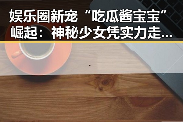 娱乐圈新宠“吃瓜酱宝宝”崛起:神秘少女凭实力走红引热议